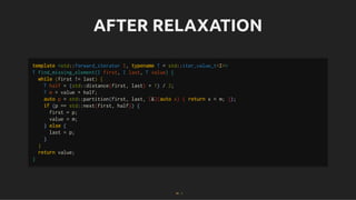 AFTER RELAXATION
AFTER RELAXATION
template <std::forward_iterator I, typename T = std::iter_value_t<I>>
T find_missing_element(I first, I last, T value) {
while (first != last) {
T half = (std::distance(first, last) + 1) / 2;
T m = value + half;
auto p = std::partition(first, last, [&](auto x) { return x < m; });
if (p == std::next(first, half)) {
first = p;
value = m;
} else {
last = p;
}
}
return value;
}
43 . 1
 