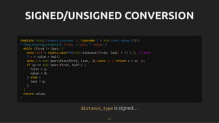 SIGNED/UNSIGNED CONVERSION
SIGNED/UNSIGNED CONVERSION
distance_type
distance_type is signed…
is signed…
template <std::forward_iterator I, typename T = std::iter_value_t<I>>
T find_missing_element(I first, I last, T value) {
while (first != last) {
auto half = static_cast<T>(std::distance(first, last) + 1) / 2; // here
T m = value + half;
auto p = std::partition(first, last, [&](auto x) { return x < m; });
if (p == std::next(first, half)) {
first = p;
value = m;
} else {
last = p;
}
}
return value;
}
44 . 1
 