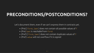PRECONDITIONS/POSTCONDITIONS?
PRECONDITIONS/POSTCONDITIONS?
Let's document them, even if we can't express them in contracts yet.
Let's document them, even if we can't express them in contracts yet.
(Pre) [ first, last ) does not contain all possible values of T
(Pre) last is reachable from first
(Pre?) [ first, last ) does not contain duplicate values of T
(Pre?) value will not overﬂow if it is signed
47 . 1
 