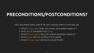 PRECONDITIONS/POSTCONDITIONS?
PRECONDITIONS/POSTCONDITIONS?
Let's document them, even if we can't express them in contracts yet.
Let's document them, even if we can't express them in contracts yet.
(Pre) [ first, last ) does not contain all possible values of T
(Pre) last is reachable from first
(Pre?) [ first, last ) does not contain duplicate values of T
(Pre?) value will not overﬂow if it is signed
(Post) [ first, last ) elements are permuted
47 . 1
 