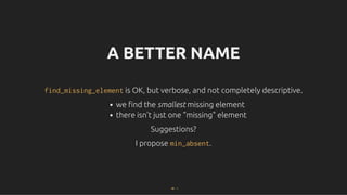 A BETTER NAME
A BETTER NAME
find_missing_element
find_missing_element is OK, but verbose, and not completely descriptive.
is OK, but verbose, and not completely descriptive.
we ﬁnd the smallest missing element
there isn't just one "missing" element
Suggestions?
Suggestions?
I propose
I propose min_absent
min_absent.
.
48 . 1
 