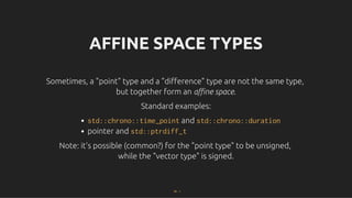 AFFINE SPACE TYPES
AFFINE SPACE TYPES
Sometimes, a "point" type and a "diﬀerence" type are not the same type,
Sometimes, a "point" type and a "diﬀerence" type are not the same type,
but together form an
but together form an aﬃne space
aﬃne space.
.
Standard examples:
Standard examples:
std::chrono::time_point and std::chrono::duration
pointer and std::ptrdiff_t
Note: it's possible (common?) for the "point type" to be unsigned,
Note: it's possible (common?) for the "point type" to be unsigned,
while the "vector type" is signed.
while the "vector type" is signed.
54 . 1
 