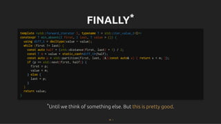 FINALLY
FINALLY*
*
*
*Until we think of something else. But
Until we think of something else. But .
.
template <std::forward_iterator I, typename T = std::iter_value_t<I>>
constexpr T min_absent(I first, I last, T value = {}) {
using diff_t = decltype(value - value);
while (first != last) {
const auto half = (std::distance(first, last) + 1) / 2;
const T m = value + static_cast<diff_t>(half);
const auto p = std::partition(first, last, [&](const auto& x) { return x < m; });
if (p == std::next(first, half)) {
first = p;
value = m;
} else {
last = p;
}
}
return value;
}
this is pretty good
this is pretty good
55 . 1
 