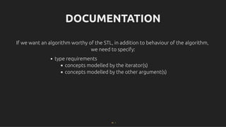DOCUMENTATION
DOCUMENTATION
If we want an algorithm worthy of the STL, in addition to behaviour of the algorithm,
If we want an algorithm worthy of the STL, in addition to behaviour of the algorithm,
we need to specify:
we need to specify:
type requirements
concepts modelled by the iterator(s)
concepts modelled by the other argument(s)
56 . 1
 