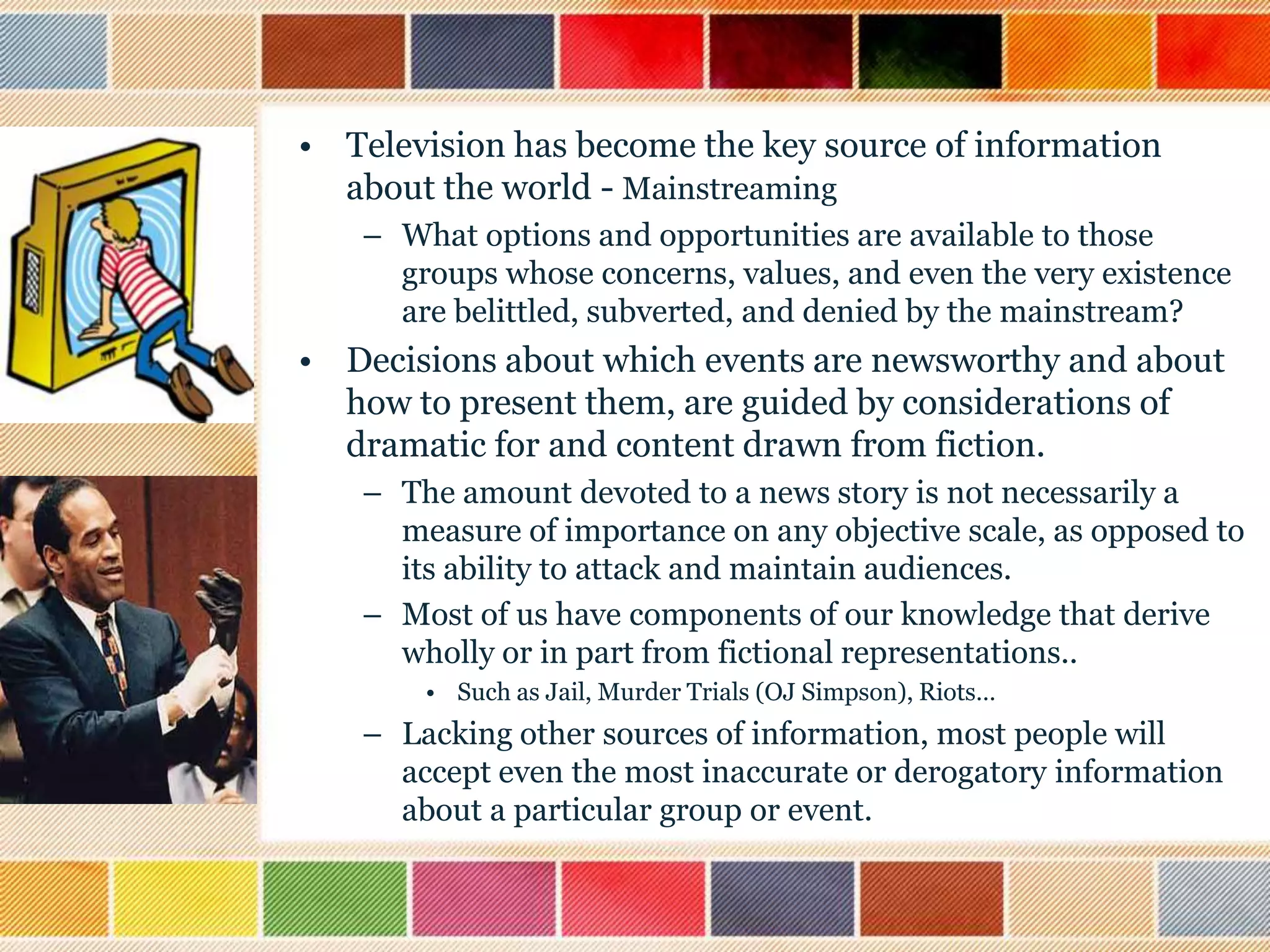 • Television has become the key source of information
about the world - Mainstreaming
– What options and opportunities are available to those
groups whose concerns, values, and even the very existence
are belittled, subverted, and denied by the mainstream?

• Decisions about which events are newsworthy and about
how to present them, are guided by considerations of
dramatic for and content drawn from fiction.
– The amount devoted to a news story is not necessarily a
measure of importance on any objective scale, as opposed to
its ability to attack and maintain audiences.
– Most of us have components of our knowledge that derive
wholly or in part from fictional representations..
• Such as Jail, Murder Trials (OJ Simpson), Riots…

– Lacking other sources of information, most people will
accept even the most inaccurate or derogatory information
about a particular group or event.

 