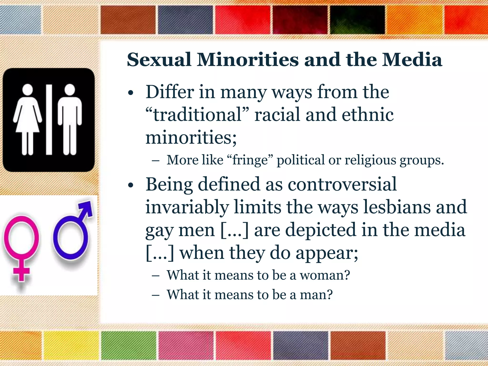 Sexual Minorities and the Media
• Differ in many ways from the
“traditional” racial and ethnic
minorities;
– More like “fringe” political or religious groups.

• Being defined as controversial
invariably limits the ways lesbians and
gay men […] are depicted in the media
[…] when they do appear;
– What it means to be a woman?
– What it means to be a man?

 