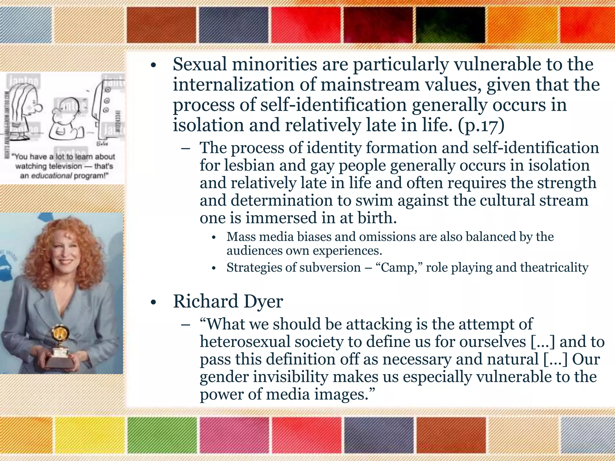 • Sexual minorities are particularly vulnerable to the
internalization of mainstream values, given that the
process of self-identification generally occurs in
isolation and relatively late in life. (p.17)
– The process of identity formation and self-identification
for lesbian and gay people generally occurs in isolation
and relatively late in life and often requires the strength
and determination to swim against the cultural stream
one is immersed in at birth.
• Mass media biases and omissions are also balanced by the
audiences own experiences.
• Strategies of subversion – “Camp,” role playing and theatricality

• Richard Dyer
– “What we should be attacking is the attempt of
heterosexual society to define us for ourselves […] and to
pass this definition off as necessary and natural […] Our
gender invisibility makes us especially vulnerable to the
power of media images.”

 