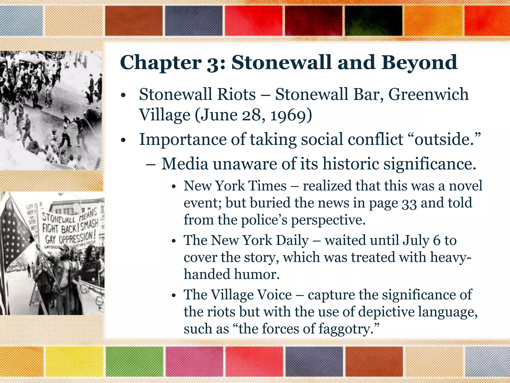 Chapter 3: Stonewall and Beyond
• Stonewall Riots – Stonewall Bar, Greenwich
Village (June 28, 1969)
• Importance of taking social conflict “outside.”
– Media unaware of its historic significance.
• New York Times – realized that this was a novel
event; but buried the news in page 33 and told
from the police‟s perspective.
• The New York Daily – waited until July 6 to
cover the story, which was treated with heavyhanded humor.
• The Village Voice – capture the significance of
the riots but with the use of depictive language,
such as “the forces of faggotry.”

 