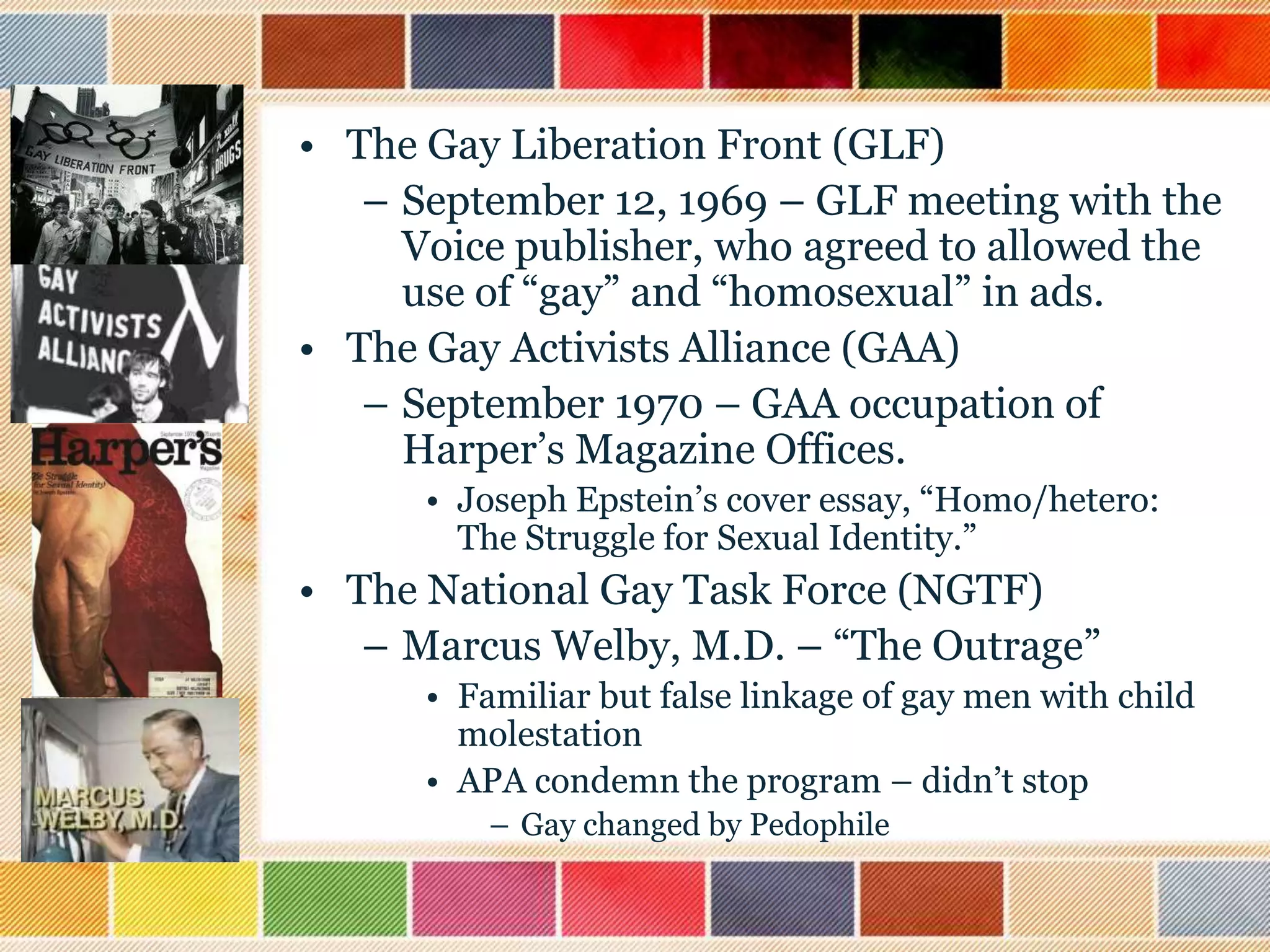 • The Gay Liberation Front (GLF)
– September 12, 1969 – GLF meeting with the
Voice publisher, who agreed to allowed the
use of “gay” and “homosexual” in ads.
• The Gay Activists Alliance (GAA)
– September 1970 – GAA occupation of
Harper‟s Magazine Offices.
• Joseph Epstein‟s cover essay, “Homo/hetero:
The Struggle for Sexual Identity.”

• The National Gay Task Force (NGTF)
– Marcus Welby, M.D. – “The Outrage”
• Familiar but false linkage of gay men with child
molestation
• APA condemn the program – didn‟t stop
– Gay changed by Pedophile

 