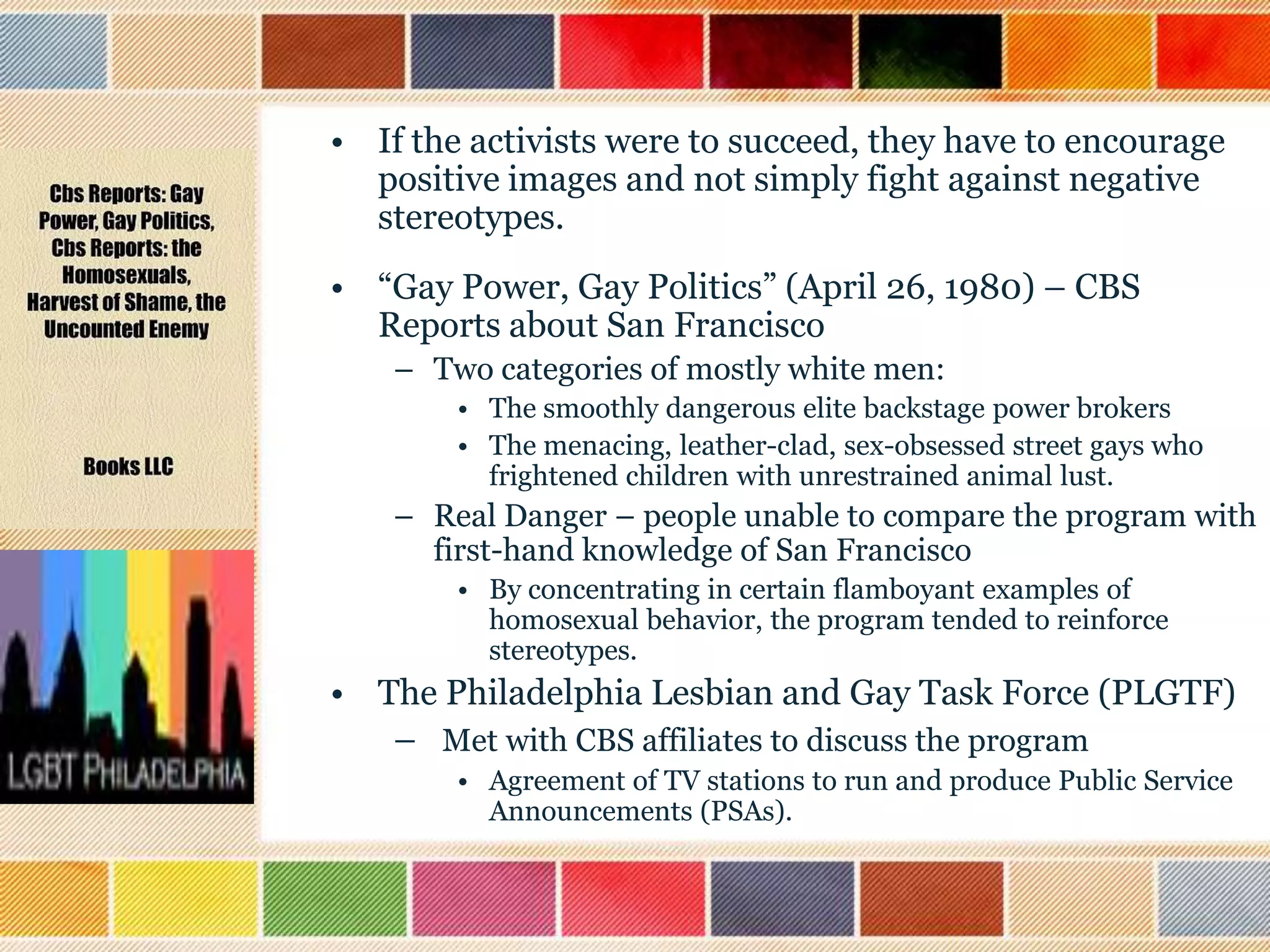 • If the activists were to succeed, they have to encourage
positive images and not simply fight against negative
stereotypes.
• “Gay Power, Gay Politics” (April 26, 1980) – CBS
Reports about San Francisco
– Two categories of mostly white men:
• The smoothly dangerous elite backstage power brokers
• The menacing, leather-clad, sex-obsessed street gays who
frightened children with unrestrained animal lust.

– Real Danger – people unable to compare the program with
first-hand knowledge of San Francisco
• By concentrating in certain flamboyant examples of
homosexual behavior, the program tended to reinforce
stereotypes.

• The Philadelphia Lesbian and Gay Task Force (PLGTF)
– Met with CBS affiliates to discuss the program
• Agreement of TV stations to run and produce Public Service
Announcements (PSAs).

 