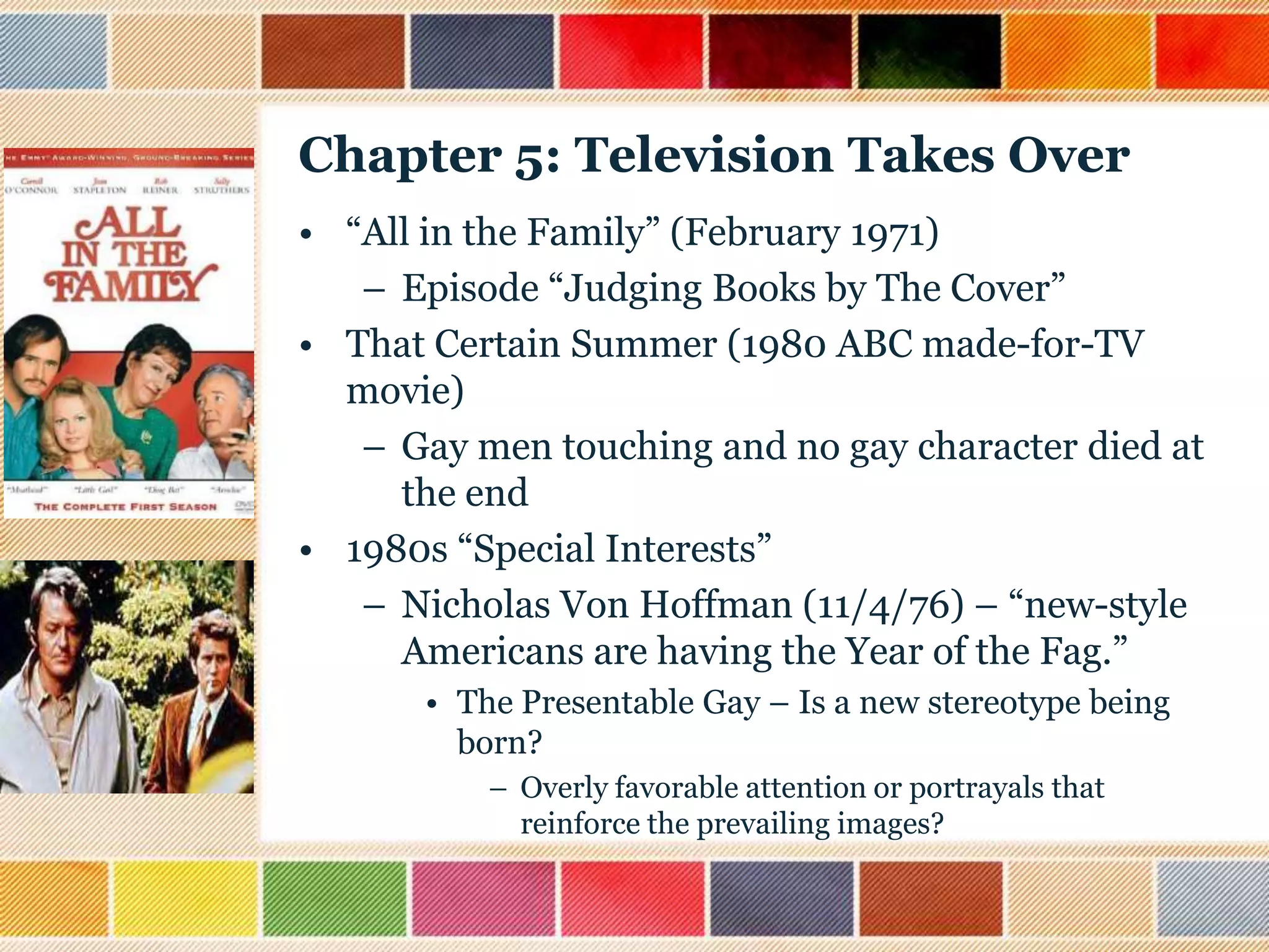 Chapter 5: Television Takes Over
• “All in the Family” (February 1971)
– Episode “Judging Books by The Cover”
• That Certain Summer (1980 ABC made-for-TV
movie)
– Gay men touching and no gay character died at
the end
• 1980s “Special Interests”
– Nicholas Von Hoffman (11/4/76) – “new-style
Americans are having the Year of the Fag.”
• The Presentable Gay – Is a new stereotype being
born?
– Overly favorable attention or portrayals that
reinforce the prevailing images?

 