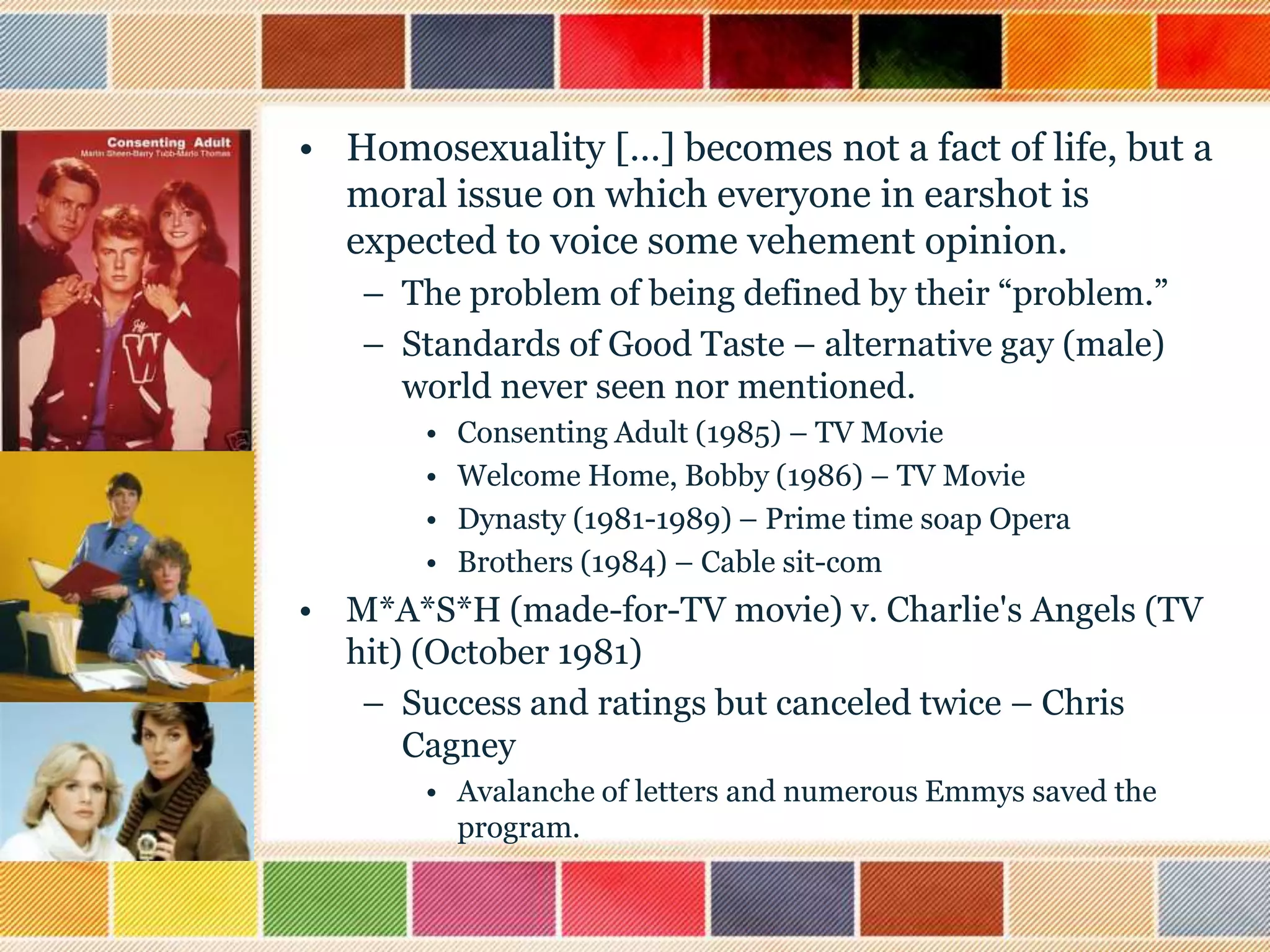 • Homosexuality […] becomes not a fact of life, but a
moral issue on which everyone in earshot is
expected to voice some vehement opinion.
– The problem of being defined by their “problem.”
– Standards of Good Taste – alternative gay (male)
world never seen nor mentioned.
•
•
•
•

Consenting Adult (1985) – TV Movie
Welcome Home, Bobby (1986) – TV Movie
Dynasty (1981-1989) – Prime time soap Opera
Brothers (1984) – Cable sit-com

• M*A*S*H (made-for-TV movie) v. Charlie's Angels (TV
hit) (October 1981)
– Success and ratings but canceled twice – Chris
Cagney
• Avalanche of letters and numerous Emmys saved the
program.

 