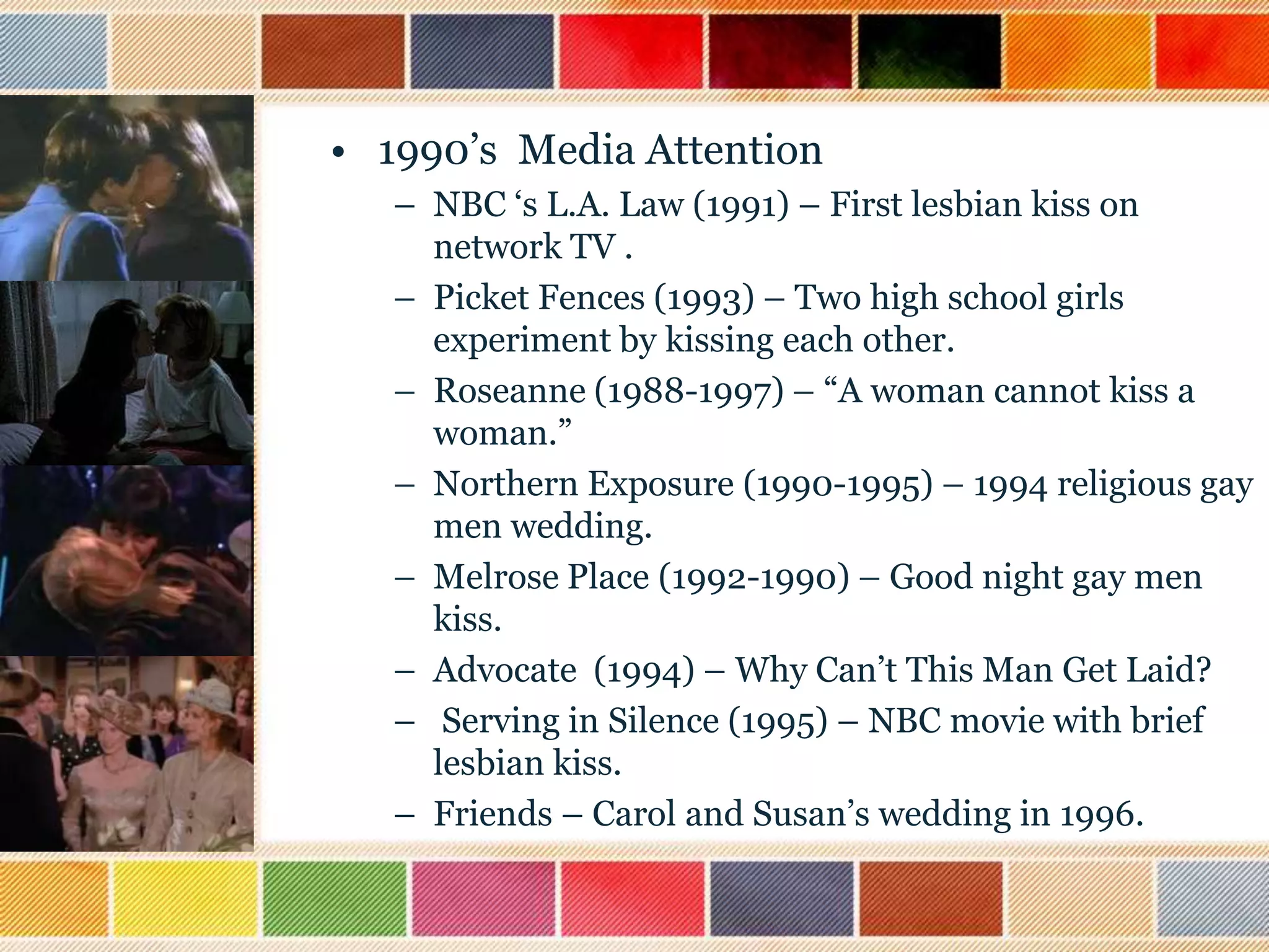 • 1990‟s Media Attention
– NBC „s L.A. Law (1991) – First lesbian kiss on
network TV .
– Picket Fences (1993) – Two high school girls
experiment by kissing each other.
– Roseanne (1988-1997) – “A woman cannot kiss a
woman.”
– Northern Exposure (1990-1995) – 1994 religious gay
men wedding.
– Melrose Place (1992-1990) – Good night gay men
kiss.
– Advocate (1994) – Why Can‟t This Man Get Laid?
– Serving in Silence (1995) – NBC movie with brief
lesbian kiss.
– Friends – Carol and Susan‟s wedding in 1996.

 