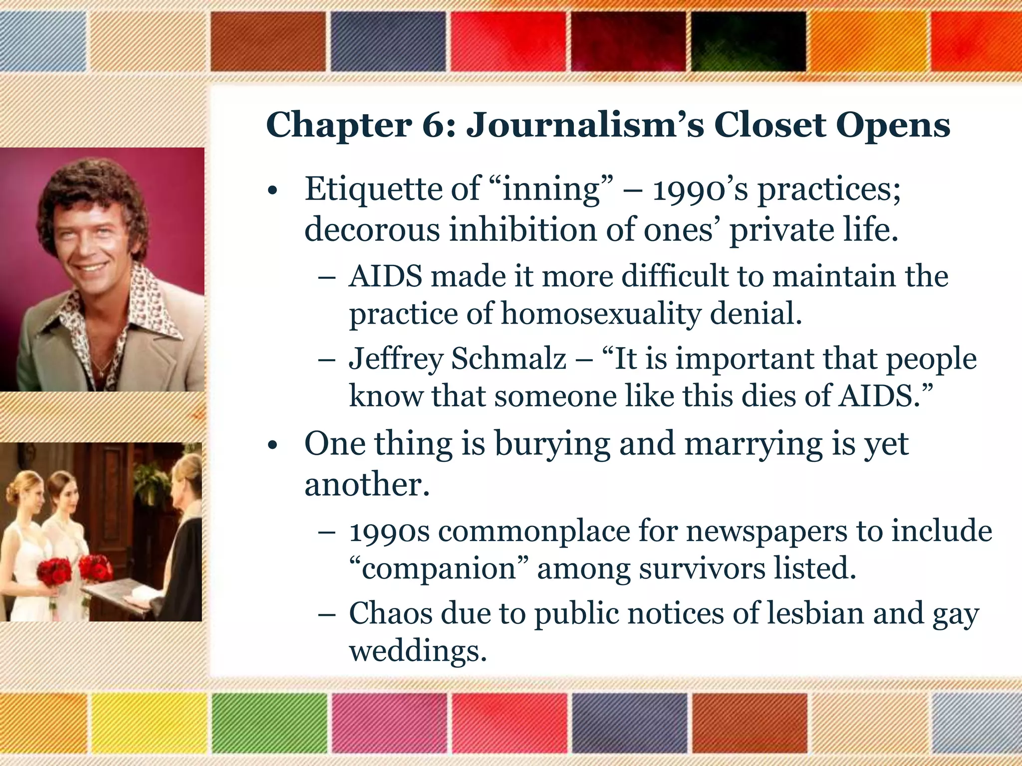 Chapter 6: Journalism’s Closet Opens
• Etiquette of “inning” – 1990‟s practices;
decorous inhibition of ones‟ private life.
– AIDS made it more difficult to maintain the
practice of homosexuality denial.
– Jeffrey Schmalz – “It is important that people
know that someone like this dies of AIDS.”

• One thing is burying and marrying is yet
another.
– 1990s commonplace for newspapers to include
“companion” among survivors listed.
– Chaos due to public notices of lesbian and gay
weddings.

 