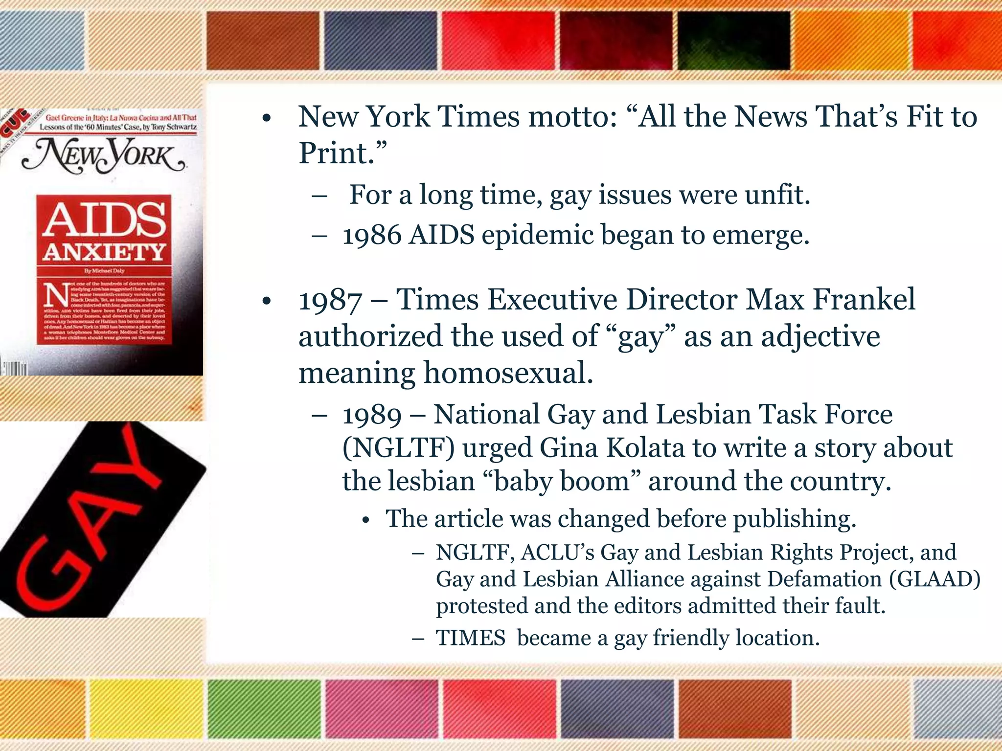 • New York Times motto: “All the News That‟s Fit to
Print.”
– For a long time, gay issues were unfit.
– 1986 AIDS epidemic began to emerge.

• 1987 – Times Executive Director Max Frankel
authorized the used of “gay” as an adjective
meaning homosexual.
– 1989 – National Gay and Lesbian Task Force
(NGLTF) urged Gina Kolata to write a story about
the lesbian “baby boom” around the country.
• The article was changed before publishing.
– NGLTF, ACLU‟s Gay and Lesbian Rights Project, and
Gay and Lesbian Alliance against Defamation (GLAAD)
protested and the editors admitted their fault.
– TIMES became a gay friendly location.

 