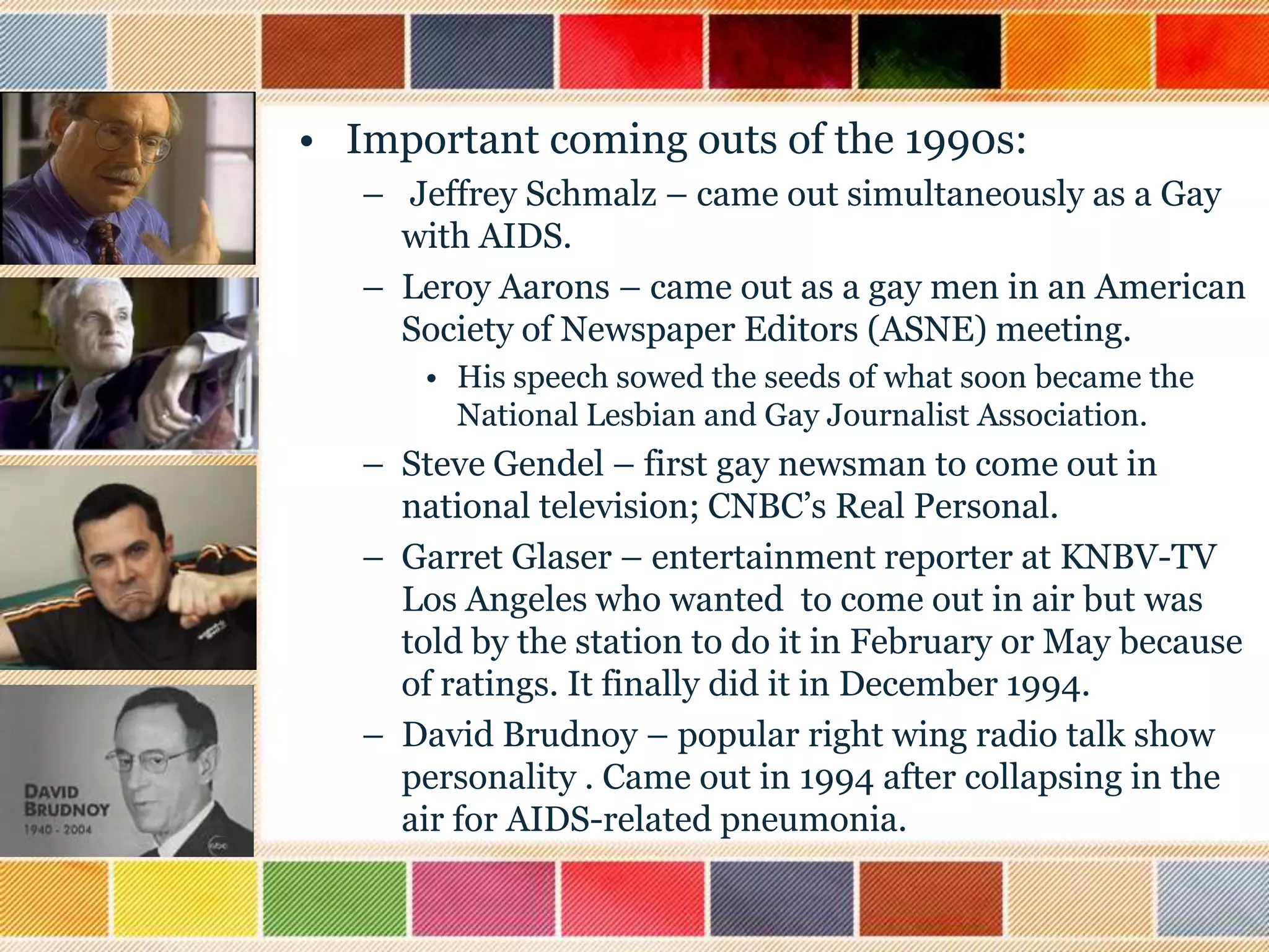 • Important coming outs of the 1990s:
– Jeffrey Schmalz – came out simultaneously as a Gay
with AIDS.
– Leroy Aarons – came out as a gay men in an American
Society of Newspaper Editors (ASNE) meeting.
• His speech sowed the seeds of what soon became the
National Lesbian and Gay Journalist Association.

– Steve Gendel – first gay newsman to come out in
national television; CNBC‟s Real Personal.
– Garret Glaser – entertainment reporter at KNBV-TV
Los Angeles who wanted to come out in air but was
told by the station to do it in February or May because
of ratings. It finally did it in December 1994.
– David Brudnoy – popular right wing radio talk show
personality . Came out in 1994 after collapsing in the
air for AIDS-related pneumonia.

 