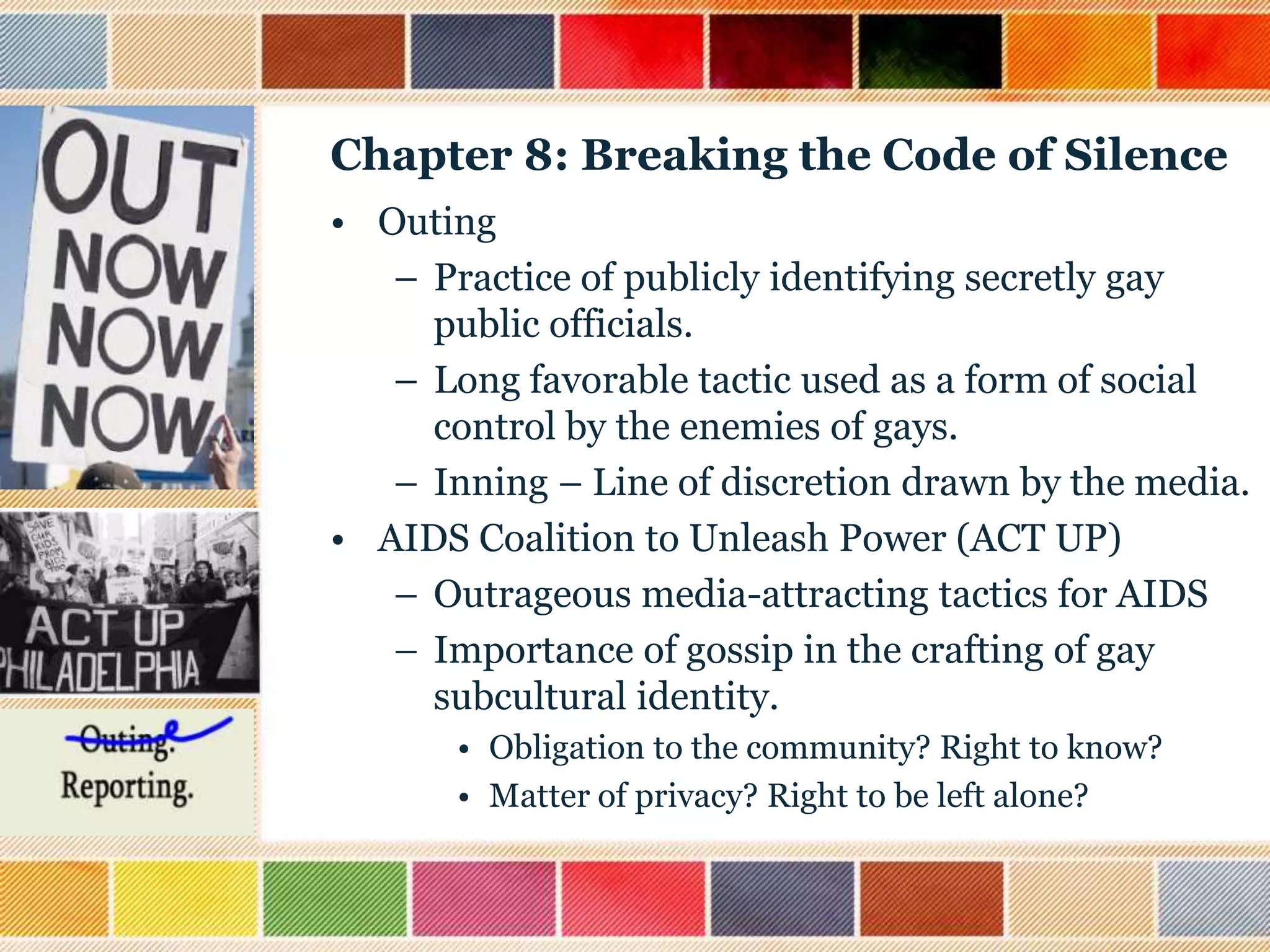 Chapter 8: Breaking the Code of Silence
• Outing
– Practice of publicly identifying secretly gay
public officials.
– Long favorable tactic used as a form of social
control by the enemies of gays.
– Inning – Line of discretion drawn by the media.
• AIDS Coalition to Unleash Power (ACT UP)
– Outrageous media-attracting tactics for AIDS
– Importance of gossip in the crafting of gay
subcultural identity.
• Obligation to the community? Right to know?
• Matter of privacy? Right to be left alone?

 
