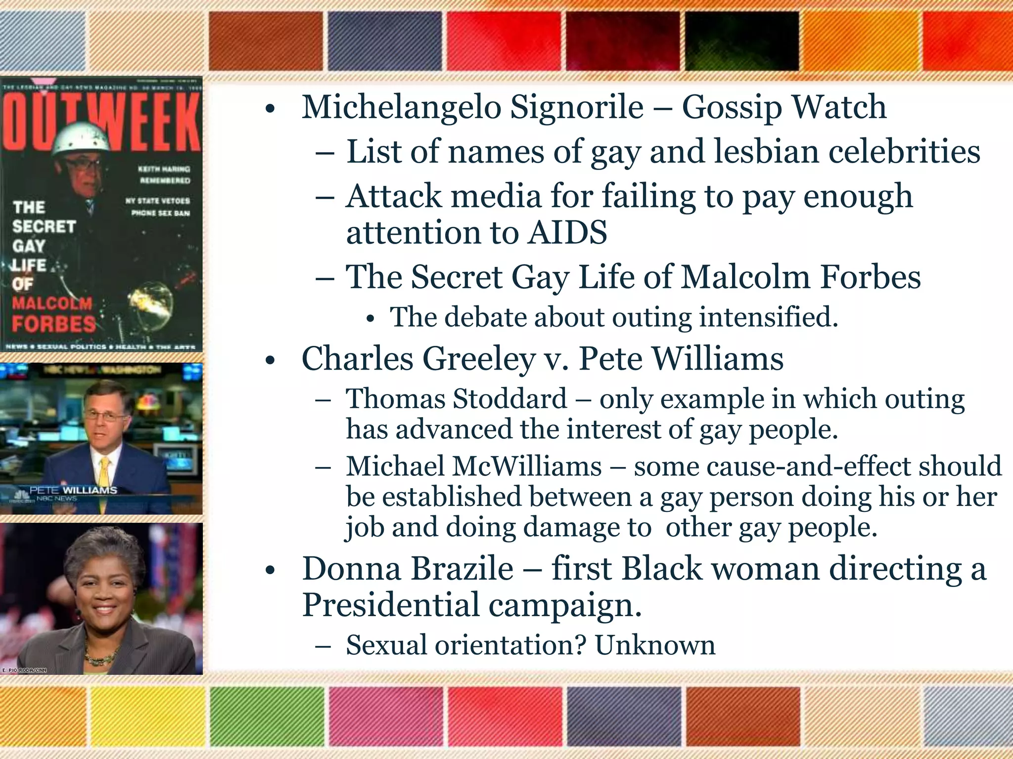 • Michelangelo Signorile – Gossip Watch
– List of names of gay and lesbian celebrities
– Attack media for failing to pay enough
attention to AIDS
– The Secret Gay Life of Malcolm Forbes
• The debate about outing intensified.

• Charles Greeley v. Pete Williams
– Thomas Stoddard – only example in which outing
has advanced the interest of gay people.
– Michael McWilliams – some cause-and-effect should
be established between a gay person doing his or her
job and doing damage to other gay people.

• Donna Brazile – first Black woman directing a
Presidential campaign.
– Sexual orientation? Unknown

 
