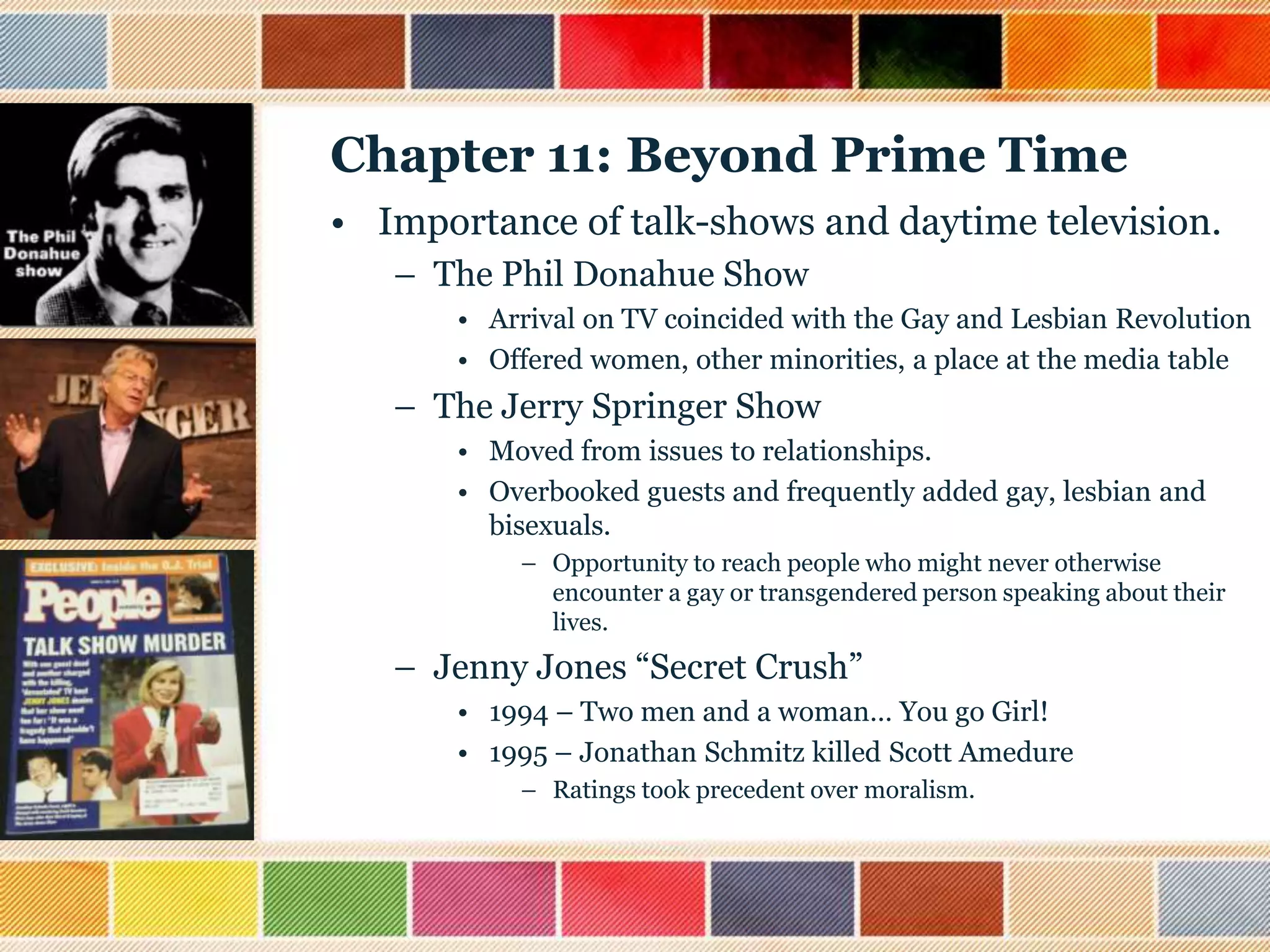 Chapter 11: Beyond Prime Time
• Importance of talk-shows and daytime television.
– The Phil Donahue Show
• Arrival on TV coincided with the Gay and Lesbian Revolution
• Offered women, other minorities, a place at the media table

– The Jerry Springer Show
• Moved from issues to relationships.
• Overbooked guests and frequently added gay, lesbian and
bisexuals.
– Opportunity to reach people who might never otherwise
encounter a gay or transgendered person speaking about their
lives.

– Jenny Jones “Secret Crush”
• 1994 – Two men and a woman… You go Girl!
• 1995 – Jonathan Schmitz killed Scott Amedure
– Ratings took precedent over moralism.

 