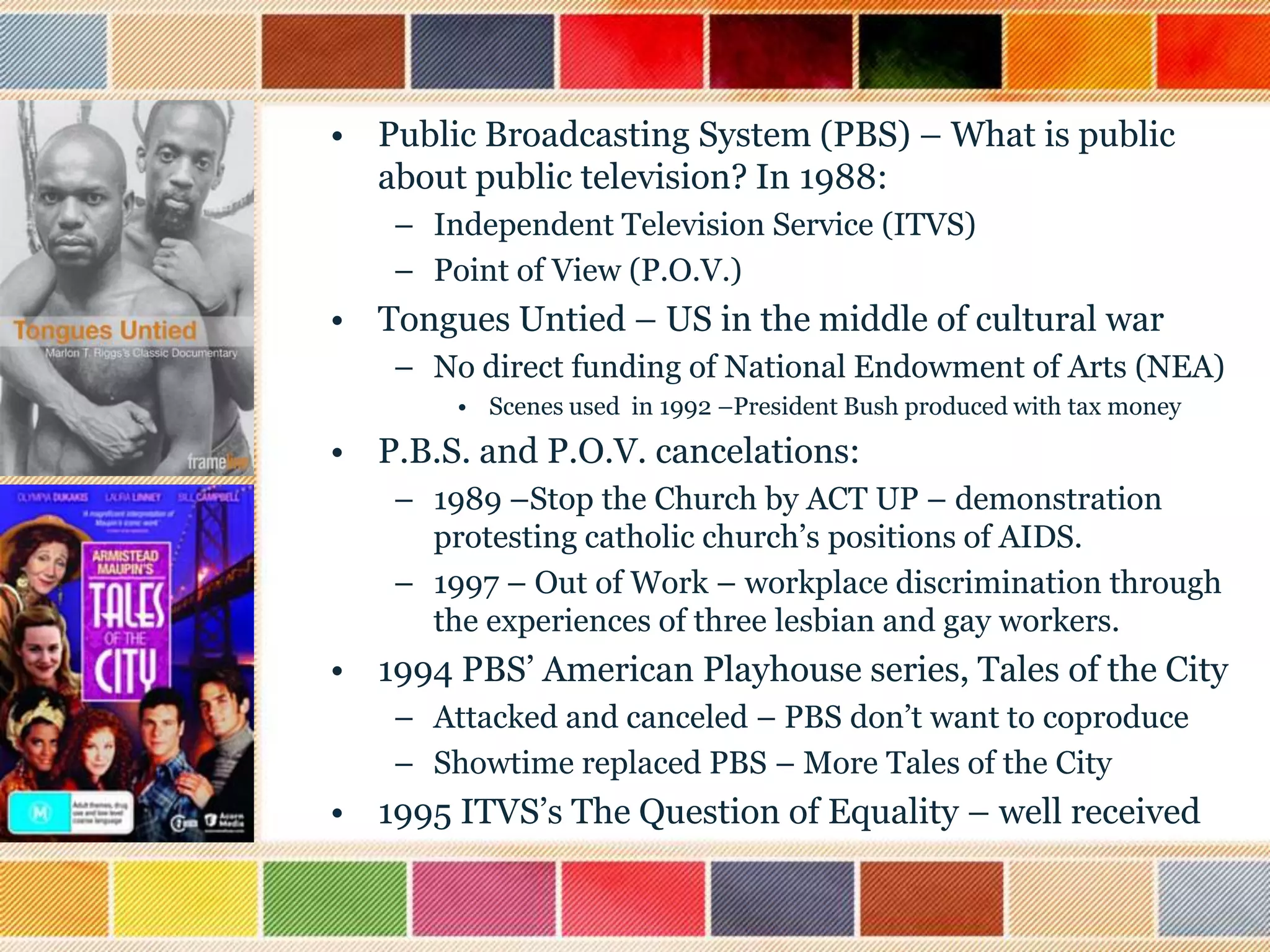 • Public Broadcasting System (PBS) – What is public
about public television? In 1988:
– Independent Television Service (ITVS)
– Point of View (P.O.V.)

• Tongues Untied – US in the middle of cultural war
– No direct funding of National Endowment of Arts (NEA)
• Scenes used in 1992 –President Bush produced with tax money

• P.B.S. and P.O.V. cancelations:
– 1989 –Stop the Church by ACT UP – demonstration
protesting catholic church‟s positions of AIDS.
– 1997 – Out of Work – workplace discrimination through
the experiences of three lesbian and gay workers.

• 1994 PBS‟ American Playhouse series, Tales of the City
– Attacked and canceled – PBS don‟t want to coproduce
– Showtime replaced PBS – More Tales of the City

• 1995 ITVS‟s The Question of Equality – well received

 