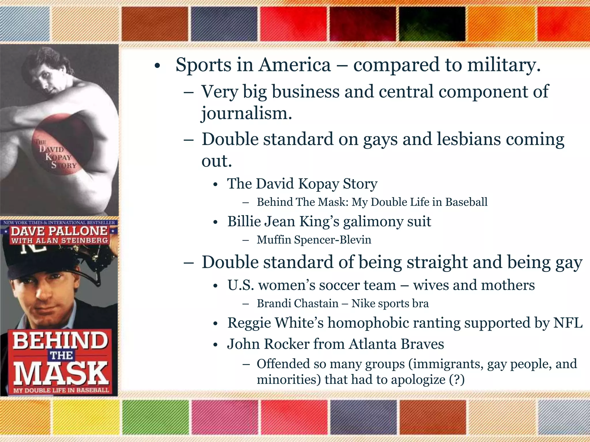 • Sports in America – compared to military.
– Very big business and central component of
journalism.
– Double standard on gays and lesbians coming
out.
• The David Kopay Story
– Behind The Mask: My Double Life in Baseball

• Billie Jean King‟s galimony suit
– Muffin Spencer-Blevin

– Double standard of being straight and being gay
• U.S. women‟s soccer team – wives and mothers
– Brandi Chastain – Nike sports bra

• Reggie White‟s homophobic ranting supported by NFL
• John Rocker from Atlanta Braves
– Offended so many groups (immigrants, gay people, and
minorities) that had to apologize (?)

 