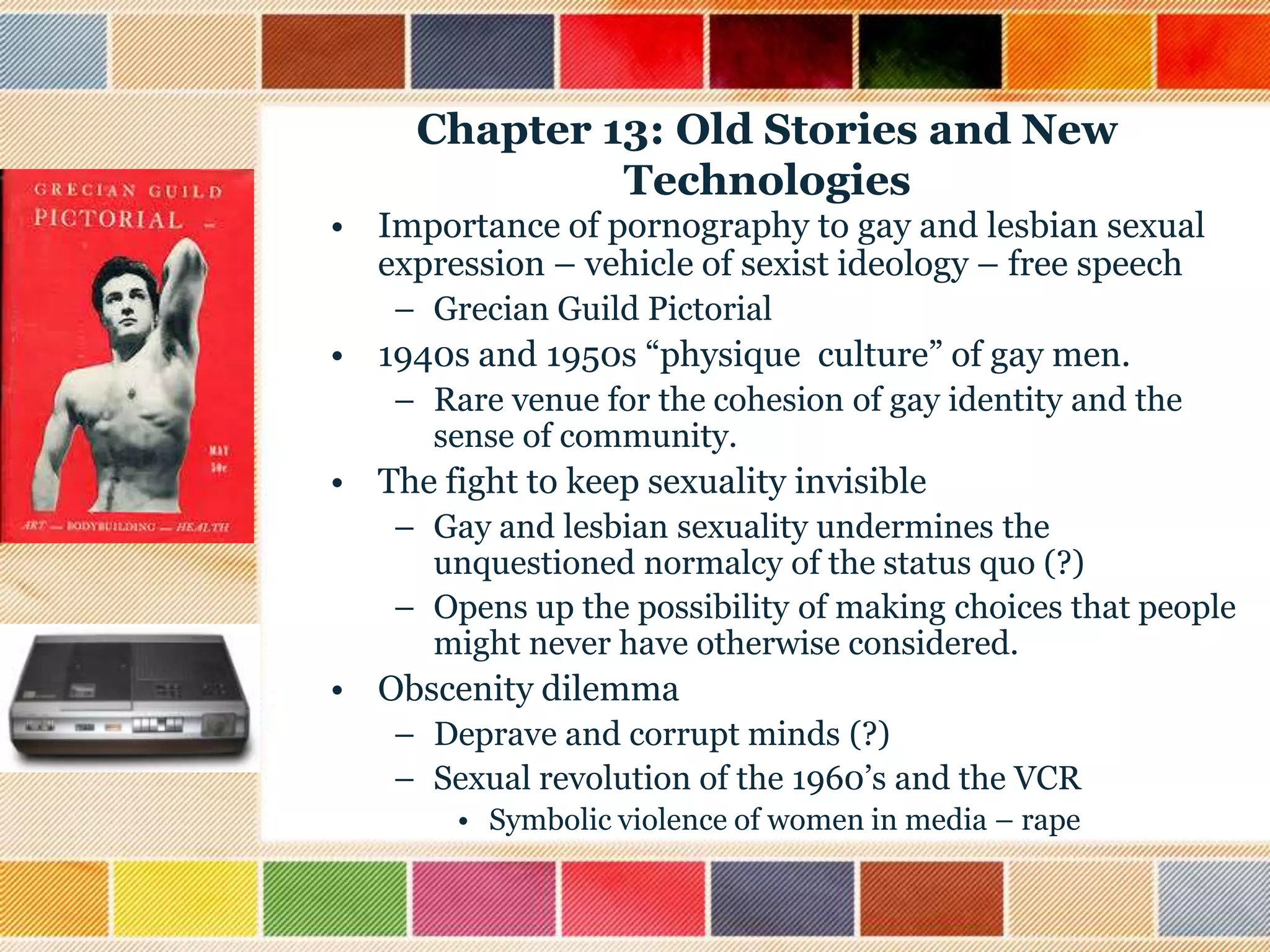 Chapter 13: Old Stories and New
Technologies
• Importance of pornography to gay and lesbian sexual
expression – vehicle of sexist ideology – free speech
– Grecian Guild Pictorial

• 1940s and 1950s “physique culture” of gay men.
– Rare venue for the cohesion of gay identity and the
sense of community.

• The fight to keep sexuality invisible
– Gay and lesbian sexuality undermines the
unquestioned normalcy of the status quo (?)
– Opens up the possibility of making choices that people
might never have otherwise considered.

• Obscenity dilemma
– Deprave and corrupt minds (?)
– Sexual revolution of the 1960‟s and the VCR
• Symbolic violence of women in media – rape

 