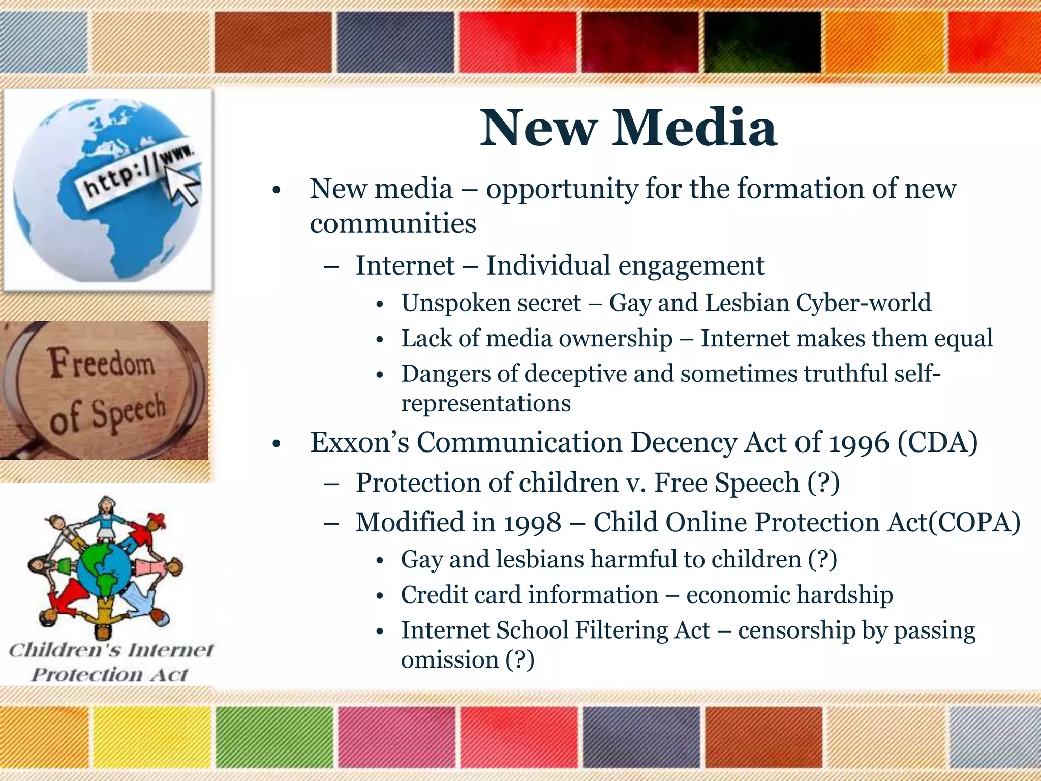New Media
• New media – opportunity for the formation of new
communities
– Internet – Individual engagement
• Unspoken secret – Gay and Lesbian Cyber-world
• Lack of media ownership – Internet makes them equal
• Dangers of deceptive and sometimes truthful selfrepresentations

• Exxon‟s Communication Decency Act 0f 1996 (CDA)
– Protection of children v. Free Speech (?)
– Modified in 1998 – Child Online Protection Act(COPA)
• Gay and lesbians harmful to children (?)
• Credit card information – economic hardship
• Internet School Filtering Act – censorship by passing
omission (?)

 