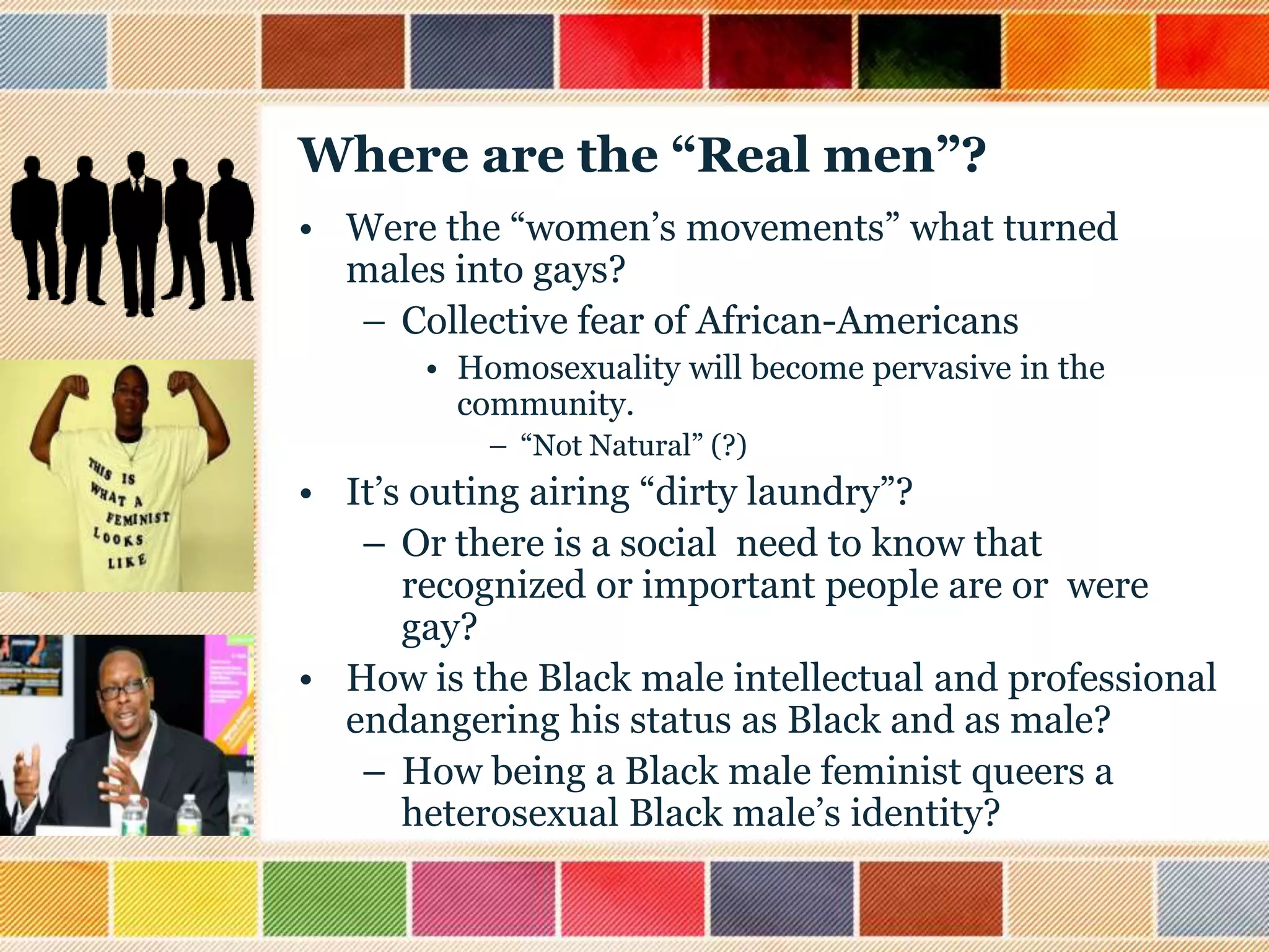 Where are the “Real men”?
• Were the “women‟s movements” what turned
males into gays?
– Collective fear of African-Americans
• Homosexuality will become pervasive in the
community.
– “Not Natural” (?)

• It‟s outing airing “dirty laundry”?
– Or there is a social need to know that
recognized or important people are or were
gay?
• How is the Black male intellectual and professional
endangering his status as Black and as male?
– How being a Black male feminist queers a
heterosexual Black male‟s identity?

 