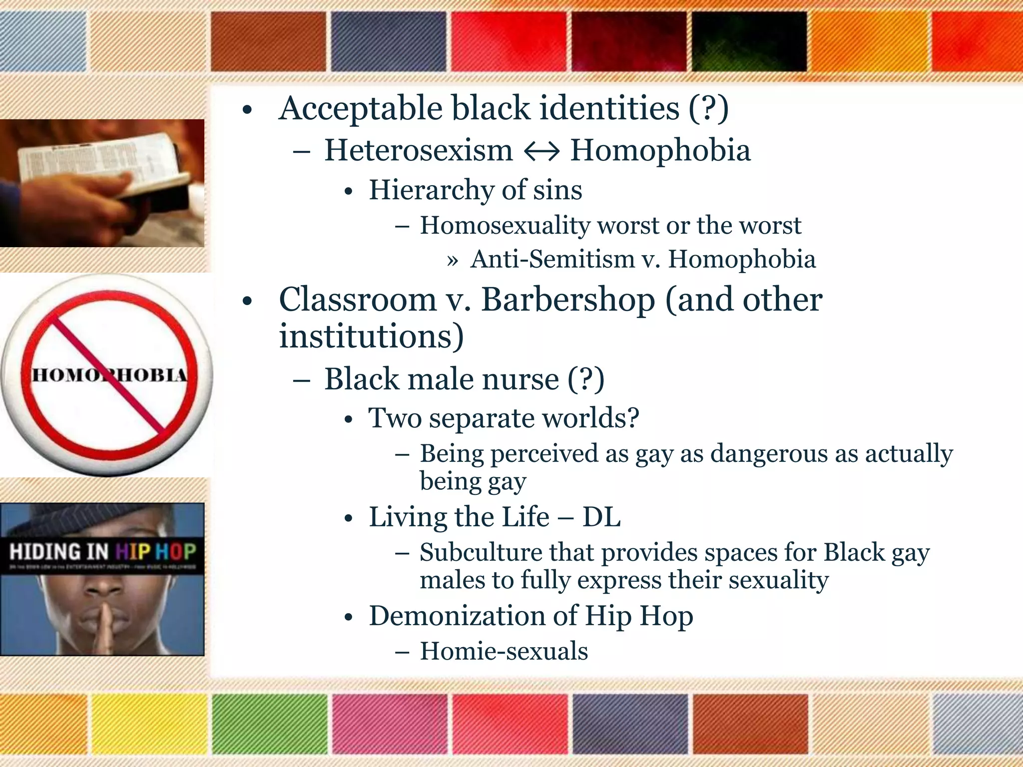 • Acceptable black identities (?)
– Heterosexism ↔ Homophobia
• Hierarchy of sins
– Homosexuality worst or the worst
» Anti-Semitism v. Homophobia

• Classroom v. Barbershop (and other
institutions)
– Black male nurse (?)
• Two separate worlds?
– Being perceived as gay as dangerous as actually
being gay

• Living the Life – DL
– Subculture that provides spaces for Black gay
males to fully express their sexuality

• Demonization of Hip Hop
– Homie-sexuals

 