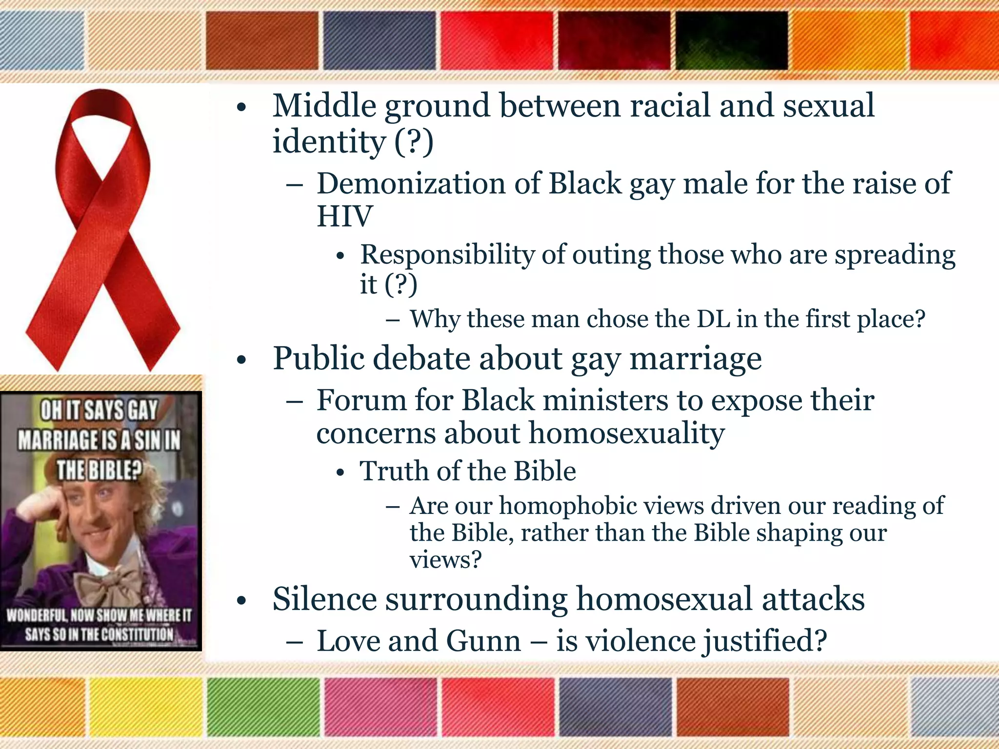 • Middle ground between racial and sexual
identity (?)
– Demonization of Black gay male for the raise of
HIV
• Responsibility of outing those who are spreading
it (?)
– Why these man chose the DL in the first place?

• Public debate about gay marriage
– Forum for Black ministers to expose their
concerns about homosexuality
• Truth of the Bible
– Are our homophobic views driven our reading of
the Bible, rather than the Bible shaping our
views?

• Silence surrounding homosexual attacks
– Love and Gunn – is violence justified?

 
