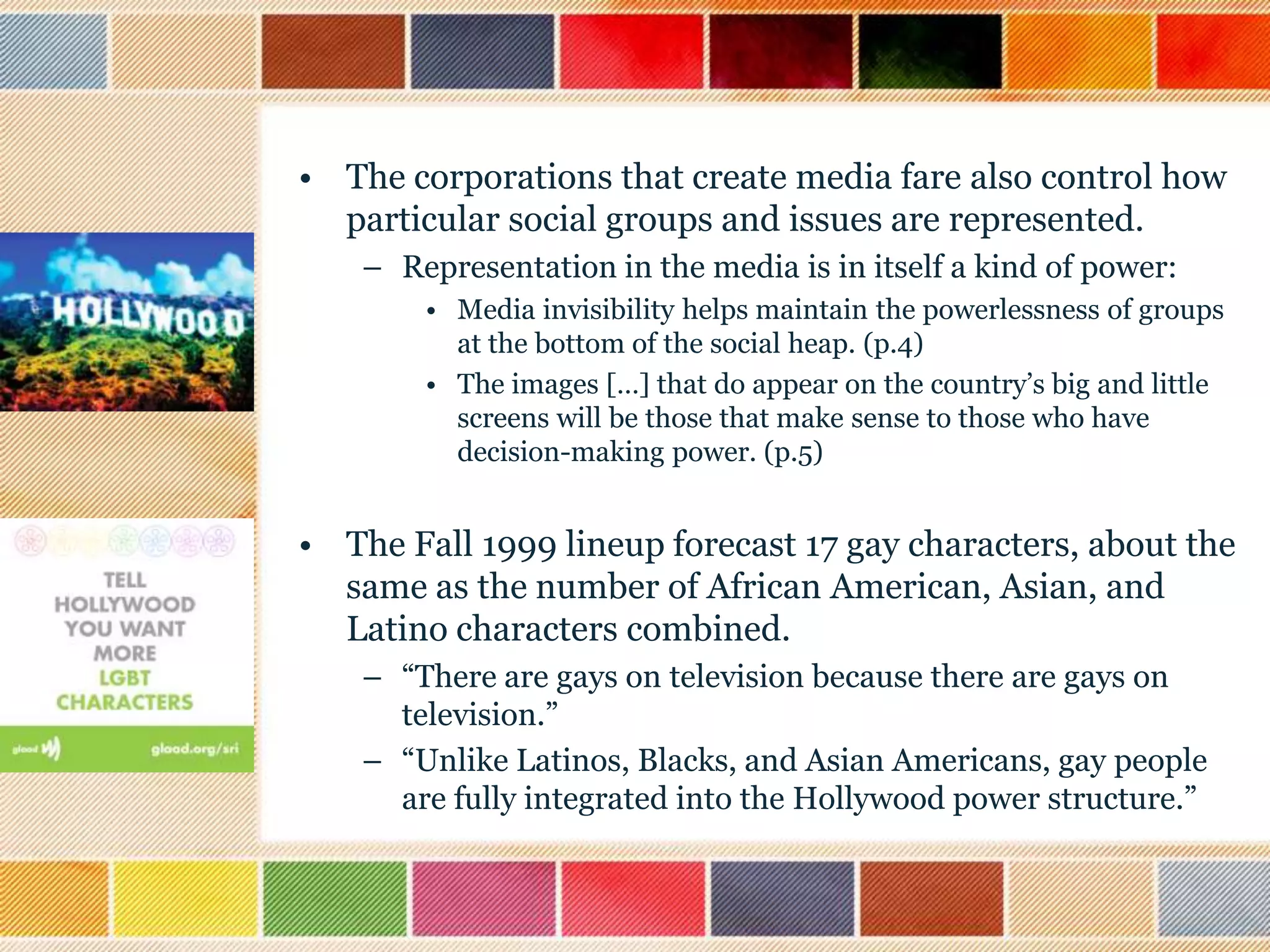 • The corporations that create media fare also control how
particular social groups and issues are represented.
– Representation in the media is in itself a kind of power:
• Media invisibility helps maintain the powerlessness of groups
at the bottom of the social heap. (p.4)
• The images […] that do appear on the country‟s big and little
screens will be those that make sense to those who have
decision-making power. (p.5)

• The Fall 1999 lineup forecast 17 gay characters, about the
same as the number of African American, Asian, and
Latino characters combined.
– “There are gays on television because there are gays on
television.”
– “Unlike Latinos, Blacks, and Asian Americans, gay people
are fully integrated into the Hollywood power structure.”

 