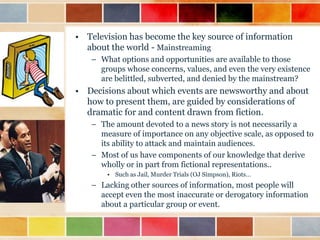 • Television has become the key source of information
about the world - Mainstreaming
– What options and opportunities are available to those
groups whose concerns, values, and even the very existence
are belittled, subverted, and denied by the mainstream?

• Decisions about which events are newsworthy and about
how to present them, are guided by considerations of
dramatic for and content drawn from fiction.
– The amount devoted to a news story is not necessarily a
measure of importance on any objective scale, as opposed to
its ability to attack and maintain audiences.
– Most of us have components of our knowledge that derive
wholly or in part from fictional representations..
• Such as Jail, Murder Trials (OJ Simpson), Riots…

– Lacking other sources of information, most people will
accept even the most inaccurate or derogatory information
about a particular group or event.

 