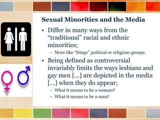 Sexual Minorities and the Media
• Differ in many ways from the
“traditional” racial and ethnic
minorities;
– More like “fringe” political or religious groups.

• Being defined as controversial
invariably limits the ways lesbians and
gay men […] are depicted in the media
[…] when they do appear;
– What it means to be a woman?
– What it means to be a man?

 