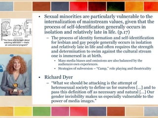 • Sexual minorities are particularly vulnerable to the
internalization of mainstream values, given that the
process of self-identification generally occurs in
isolation and relatively late in life. (p.17)
– The process of identity formation and self-identification
for lesbian and gay people generally occurs in isolation
and relatively late in life and often requires the strength
and determination to swim against the cultural stream
one is immersed in at birth.
• Mass media biases and omissions are also balanced by the
audiences own experiences.
• Strategies of subversion – “Camp,” role playing and theatricality

• Richard Dyer
– “What we should be attacking is the attempt of
heterosexual society to define us for ourselves […] and to
pass this definition off as necessary and natural […] Our
gender invisibility makes us especially vulnerable to the
power of media images.”

 