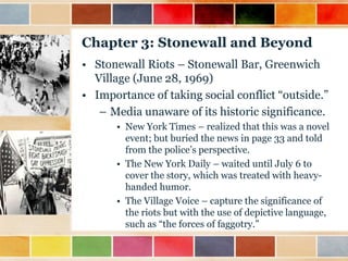 Chapter 3: Stonewall and Beyond
• Stonewall Riots – Stonewall Bar, Greenwich
Village (June 28, 1969)
• Importance of taking social conflict “outside.”
– Media unaware of its historic significance.
• New York Times – realized that this was a novel
event; but buried the news in page 33 and told
from the police‟s perspective.
• The New York Daily – waited until July 6 to
cover the story, which was treated with heavyhanded humor.
• The Village Voice – capture the significance of
the riots but with the use of depictive language,
such as “the forces of faggotry.”

 