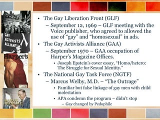 • The Gay Liberation Front (GLF)
– September 12, 1969 – GLF meeting with the
Voice publisher, who agreed to allowed the
use of “gay” and “homosexual” in ads.
• The Gay Activists Alliance (GAA)
– September 1970 – GAA occupation of
Harper‟s Magazine Offices.
• Joseph Epstein‟s cover essay, “Homo/hetero:
The Struggle for Sexual Identity.”

• The National Gay Task Force (NGTF)
– Marcus Welby, M.D. – “The Outrage”
• Familiar but false linkage of gay men with child
molestation
• APA condemn the program – didn‟t stop
– Gay changed by Pedophile

 