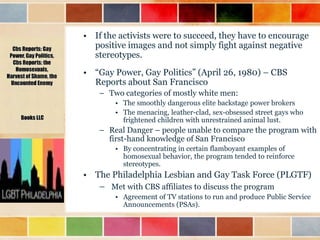 • If the activists were to succeed, they have to encourage
positive images and not simply fight against negative
stereotypes.
• “Gay Power, Gay Politics” (April 26, 1980) – CBS
Reports about San Francisco
– Two categories of mostly white men:
• The smoothly dangerous elite backstage power brokers
• The menacing, leather-clad, sex-obsessed street gays who
frightened children with unrestrained animal lust.

– Real Danger – people unable to compare the program with
first-hand knowledge of San Francisco
• By concentrating in certain flamboyant examples of
homosexual behavior, the program tended to reinforce
stereotypes.

• The Philadelphia Lesbian and Gay Task Force (PLGTF)
– Met with CBS affiliates to discuss the program
• Agreement of TV stations to run and produce Public Service
Announcements (PSAs).

 