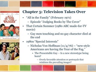 Chapter 5: Television Takes Over
• “All in the Family” (February 1971)
– Episode “Judging Books by The Cover”
• That Certain Summer (1980 ABC made-for-TV
movie)
– Gay men touching and no gay character died at
the end
• 1980s “Special Interests”
– Nicholas Von Hoffman (11/4/76) – “new-style
Americans are having the Year of the Fag.”
• The Presentable Gay – Is a new stereotype being
born?
– Overly favorable attention or portrayals that
reinforce the prevailing images?

 