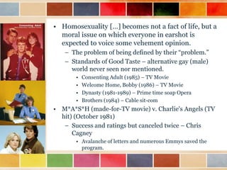 • Homosexuality […] becomes not a fact of life, but a
moral issue on which everyone in earshot is
expected to voice some vehement opinion.
– The problem of being defined by their “problem.”
– Standards of Good Taste – alternative gay (male)
world never seen nor mentioned.
•
•
•
•

Consenting Adult (1985) – TV Movie
Welcome Home, Bobby (1986) – TV Movie
Dynasty (1981-1989) – Prime time soap Opera
Brothers (1984) – Cable sit-com

• M*A*S*H (made-for-TV movie) v. Charlie's Angels (TV
hit) (October 1981)
– Success and ratings but canceled twice – Chris
Cagney
• Avalanche of letters and numerous Emmys saved the
program.

 