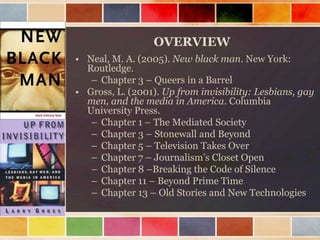 OVERVIEW
• Neal, M. A. (2005). New black man. New York:
Routledge.
– Chapter 3 – Queers in a Barrel
• Gross, L. (2001). Up from invisibility: Lesbians, gay
men, and the media in America. Columbia
University Press.
– Chapter 1 – The Mediated Society
– Chapter 3 – Stonewall and Beyond
– Chapter 5 – Television Takes Over
– Chapter 7 – Journalism‟s Closet Open
– Chapter 8 –Breaking the Code of Silence
– Chapter 11 – Beyond Prime Time
– Chapter 13 – Old Stories and New Technologies

 