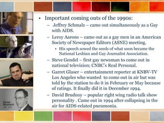 • Important coming outs of the 1990s:
– Jeffrey Schmalz – came out simultaneously as a Gay
with AIDS.
– Leroy Aarons – came out as a gay men in an American
Society of Newspaper Editors (ASNE) meeting.
• His speech sowed the seeds of what soon became the
National Lesbian and Gay Journalist Association.

– Steve Gendel – first gay newsman to come out in
national television; CNBC‟s Real Personal.
– Garret Glaser – entertainment reporter at KNBV-TV
Los Angeles who wanted to come out in air but was
told by the station to do it in February or May because
of ratings. It finally did it in December 1994.
– David Brudnoy – popular right wing radio talk show
personality . Came out in 1994 after collapsing in the
air for AIDS-related pneumonia.

 
