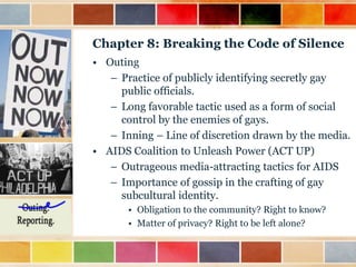 Chapter 8: Breaking the Code of Silence
• Outing
– Practice of publicly identifying secretly gay
public officials.
– Long favorable tactic used as a form of social
control by the enemies of gays.
– Inning – Line of discretion drawn by the media.
• AIDS Coalition to Unleash Power (ACT UP)
– Outrageous media-attracting tactics for AIDS
– Importance of gossip in the crafting of gay
subcultural identity.
• Obligation to the community? Right to know?
• Matter of privacy? Right to be left alone?

 