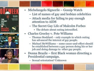 • Michelangelo Signorile – Gossip Watch
– List of names of gay and lesbian celebrities
– Attack media for failing to pay enough
attention to AIDS
– The Secret Gay Life of Malcolm Forbes
• The debate about outing intensified.

• Charles Greeley v. Pete Williams
– Thomas Stoddard – only example in which outing
has advanced the interest of gay people.
– Michael McWilliams – some cause-and-effect should
be established between a gay person doing his or her
job and doing damage to other gay people.

• Donna Brazile – first Black woman directing a
Presidential campaign.
– Sexual orientation? Unknown

 