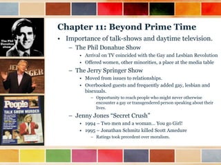 Chapter 11: Beyond Prime Time
• Importance of talk-shows and daytime television.
– The Phil Donahue Show
• Arrival on TV coincided with the Gay and Lesbian Revolution
• Offered women, other minorities, a place at the media table

– The Jerry Springer Show
• Moved from issues to relationships.
• Overbooked guests and frequently added gay, lesbian and
bisexuals.
– Opportunity to reach people who might never otherwise
encounter a gay or transgendered person speaking about their
lives.

– Jenny Jones “Secret Crush”
• 1994 – Two men and a woman… You go Girl!
• 1995 – Jonathan Schmitz killed Scott Amedure
– Ratings took precedent over moralism.

 