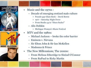 • Music and the 1970s :
– Decade of emerging erotized male culture
• Pseudo-gay Glam Rock – David Bowie
• 1977 – Saturday Night Fever
• From Studio 54 to “Disco Sucks!”

– Alix Dobkin
• Michigan Womyn‟s Music Festival

• MTV and the 1980s:
–
–
–
–

Michael Jackson – broke the color barrier
Eminem v. Nirvana
Sir Elton John & Sir Ian McKellen
Madonna & Prince

• The New Millennium; The 2000s:
– From Melissa Etheridge to Sinéad O‟Connor
– From RuPaul to Ricky Martin

 