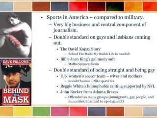 • Sports in America – compared to military.
– Very big business and central component of
journalism.
– Double standard on gays and lesbians coming
out.
• The David Kopay Story
– Behind The Mask: My Double Life in Baseball

• Billie Jean King‟s galimony suit
– Muffin Spencer-Blevin

– Double standard of being straight and being gay
• U.S. women‟s soccer team – wives and mothers
– Brandi Chastain – Nike sports bra

• Reggie White‟s homophobic ranting supported by NFL
• John Rocker from Atlanta Braves
– Offended so many groups (immigrants, gay people, and
minorities) that had to apologize (?)

 