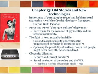 Chapter 13: Old Stories and New
Technologies
• Importance of pornography to gay and lesbian sexual
expression – vehicle of sexist ideology – free speech
– Grecian Guild Pictorial

• 1940s and 1950s “physique culture” of gay men.
– Rare venue for the cohesion of gay identity and the
sense of community.

• The fight to keep sexuality invisible
– Gay and lesbian sexuality undermines the
unquestioned normalcy of the status quo (?)
– Opens up the possibility of making choices that people
might never have otherwise considered.

• Obscenity dilemma
– Deprave and corrupt minds (?)
– Sexual revolution of the 1960‟s and the VCR
• Symbolic violence of women in media – rape

 