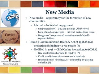 New Media
• New media – opportunity for the formation of new
communities
– Internet – Individual engagement
• Unspoken secret – Gay and Lesbian Cyber-world
• Lack of media ownership – Internet makes them equal
• Dangers of deceptive and sometimes truthful selfrepresentations

• Exxon‟s Communication Decency Act 0f 1996 (CDA)
– Protection of children v. Free Speech (?)
– Modified in 1998 – Child Online Protection Act(COPA)
• Gay and lesbians harmful to children (?)
• Credit card information – economic hardship
• Internet School Filtering Act – censorship by passing
omission (?)

 