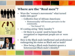 Where are the “Real men”?
• Were the “women‟s movements” what turned
males into gays?
– Collective fear of African-Americans
• Homosexuality will become pervasive in the
community.
– “Not Natural” (?)

• It‟s outing airing “dirty laundry”?
– Or there is a social need to know that
recognized or important people are or were
gay?
• How is the Black male intellectual and professional
endangering his status as Black and as male?
– How being a Black male feminist queers a
heterosexual Black male‟s identity?

 