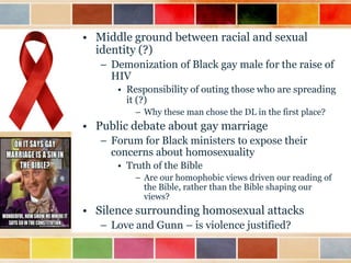 • Middle ground between racial and sexual
identity (?)
– Demonization of Black gay male for the raise of
HIV
• Responsibility of outing those who are spreading
it (?)
– Why these man chose the DL in the first place?

• Public debate about gay marriage
– Forum for Black ministers to expose their
concerns about homosexuality
• Truth of the Bible
– Are our homophobic views driven our reading of
the Bible, rather than the Bible shaping our
views?

• Silence surrounding homosexual attacks
– Love and Gunn – is violence justified?

 